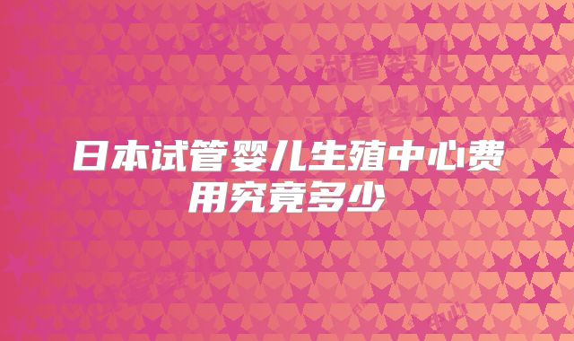 日本试管婴儿生殖中心费用究竟多少