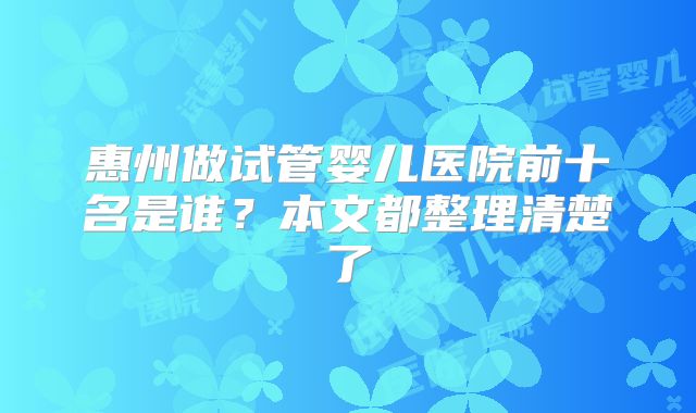 惠州做试管婴儿医院前十名是谁？本文都整理清楚了