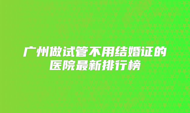 广州做试管不用结婚证的医院最新排行榜