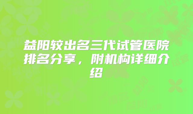 益阳较出名三代试管医院排名分享，附机构详细介绍
