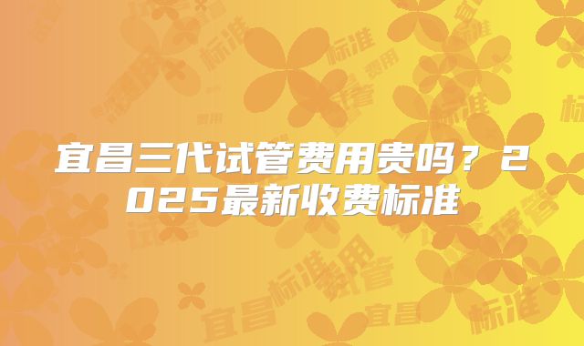 宜昌三代试管费用贵吗？2025最新收费标准