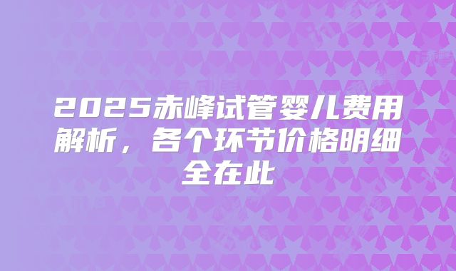 2025赤峰试管婴儿费用解析，各个环节价格明细全在此