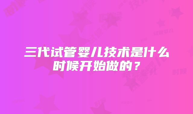 三代试管婴儿技术是什么时候开始做的?