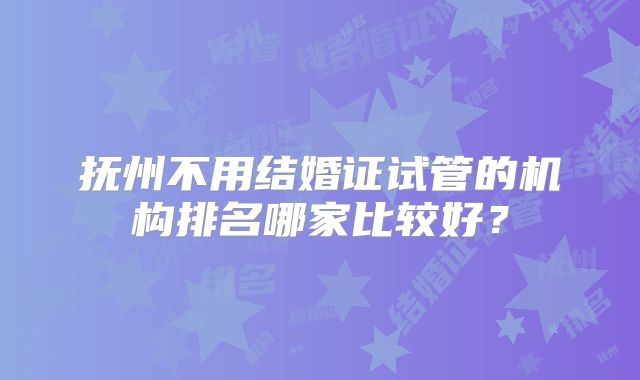 抚州不用结婚证试管的机构排名哪家比较好?