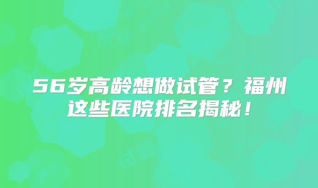 56岁高龄想做试管?福州这些医院排名揭秘!