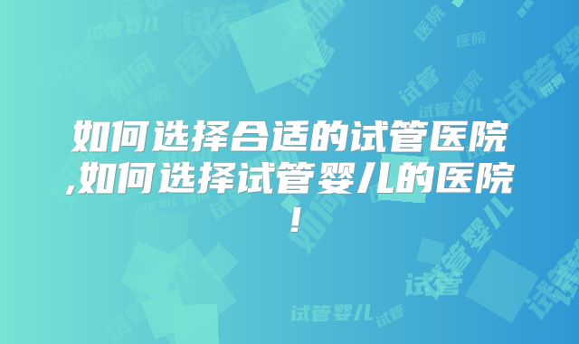 如何选择合适的试管医院,如何选择试管婴儿的医院!