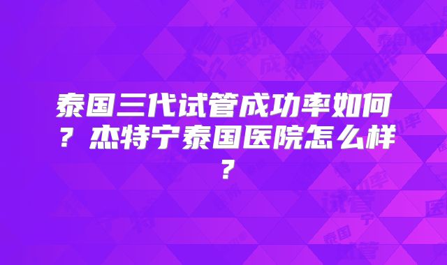 泰国三代试管成功率如何？杰特宁泰国医院怎么样？
