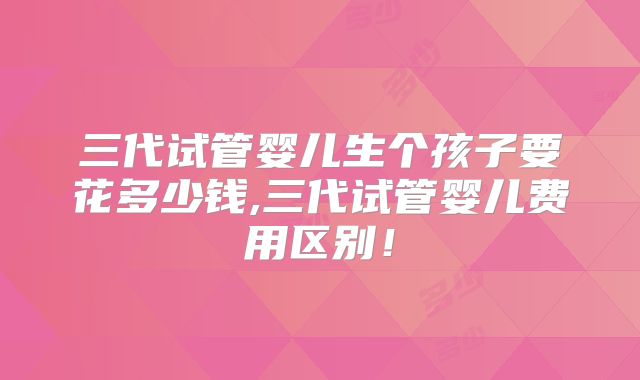 三代试管婴儿生个孩子要花多少钱,三代试管婴儿费用区别!