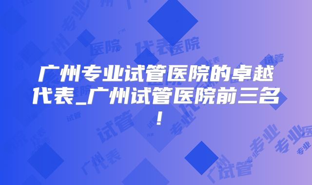 广州专业试管医院的卓越代表_广州试管医院前三名！