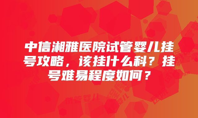 中信湘雅医院试管婴儿挂号攻略，该挂什么科？挂号难易程度如何？