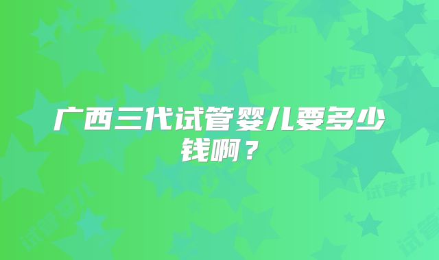 广西三代试管婴儿要多少钱啊？
