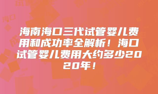 海南海口三代试管婴儿费用和成功率全解析!海口试管婴儿费用大约多少2020年!