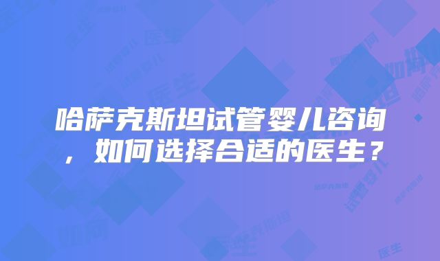 哈萨克斯坦试管婴儿咨询,如何选择合适的医生?