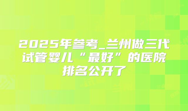 2025年参考_兰州做三代试管婴儿“最好”的医院排名公开了
