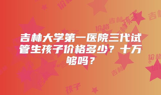 吉林大学第一医院三代试管生孩子价格多少？十万够吗？