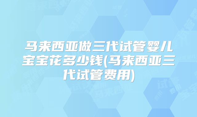 马来西亚做三代试管婴儿宝宝花多少钱(马来西亚三代试管费用)