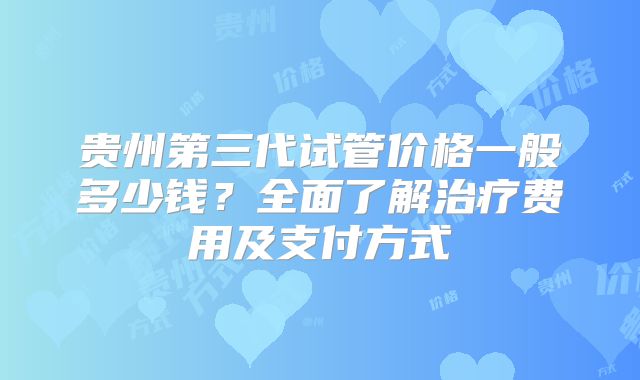 贵州第三代试管价格一般多少钱？全面了解治疗费用及支付方式