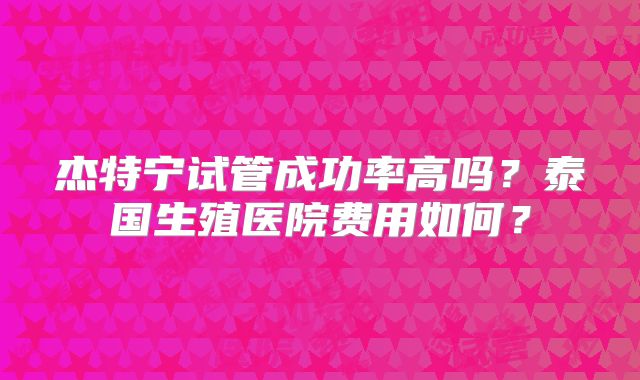 杰特宁试管成功率高吗？泰国生殖医院费用如何？