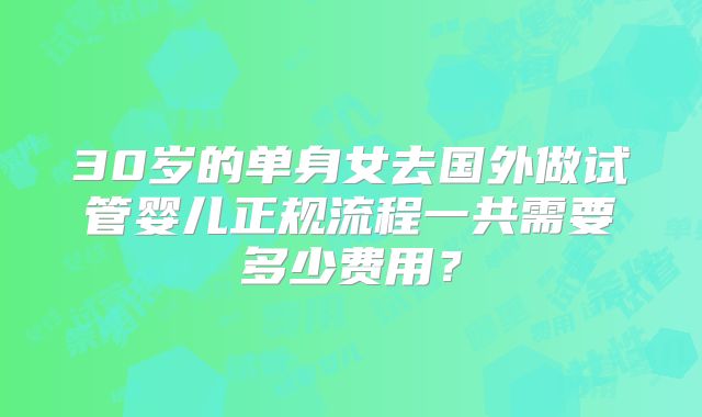 30岁的单身女去国外做试管婴儿正规流程一共需要多少费用？