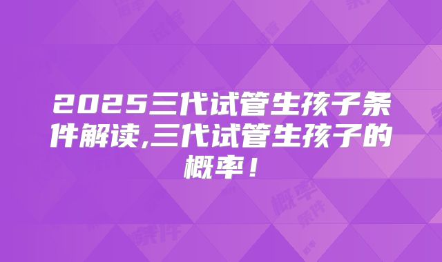 2025三代试管生孩子条件解读,三代试管生孩子的概率!