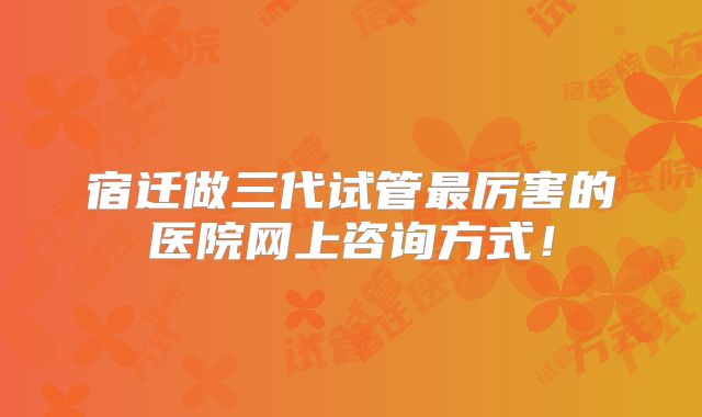 宿迁做三代试管最厉害的医院网上咨询方式!
