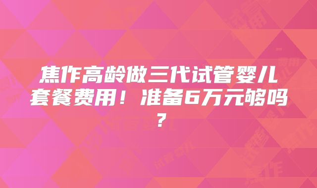 焦作高龄做三代试管婴儿套餐费用！准备6万元够吗？