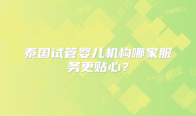 泰国试管婴儿机构哪家服务更贴心？