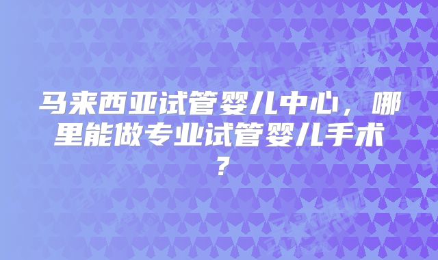 马来西亚试管婴儿中心，哪里能做专业试管婴儿手术？