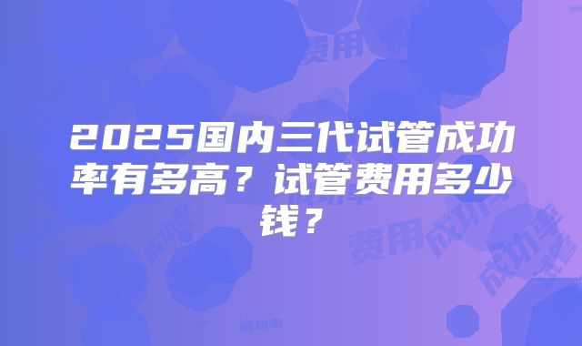 2025国内三代试管成功率有多高？试管费用多少钱？