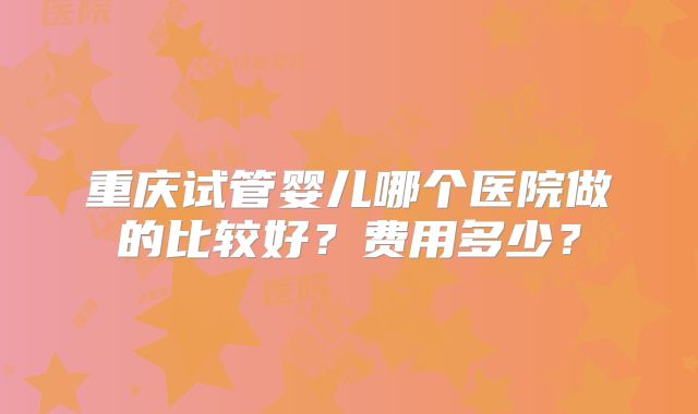 重庆试管婴儿哪个医院做的比较好？费用多少？