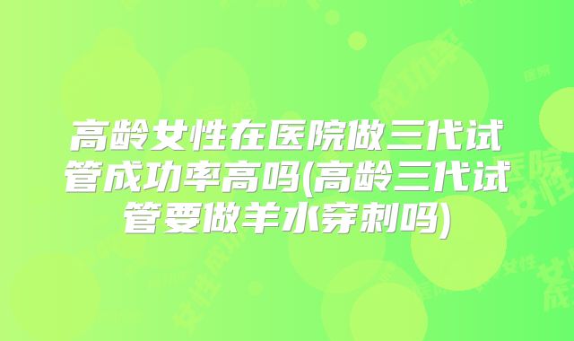 高龄女性在医院做三代试管成功率高吗(高龄三代试管要做羊水穿刺吗)