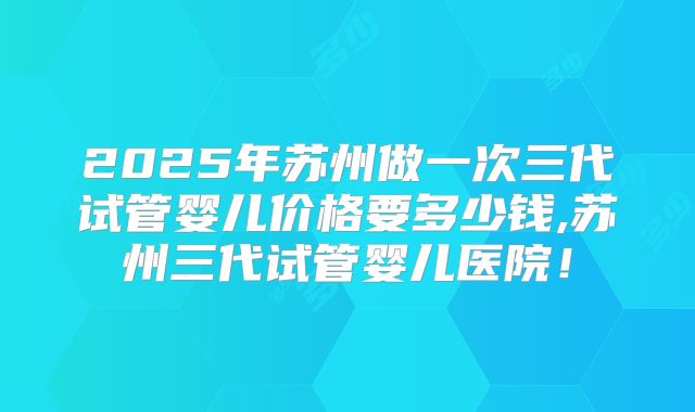 2025年苏州做一次三代试管婴儿价格要多少钱,苏州三代试管婴儿医院！