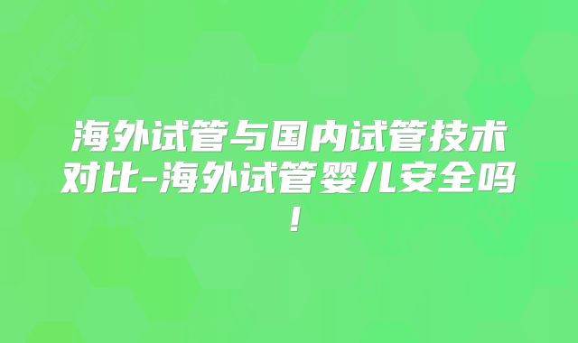 海外试管与国内试管技术对比-海外试管婴儿安全吗！