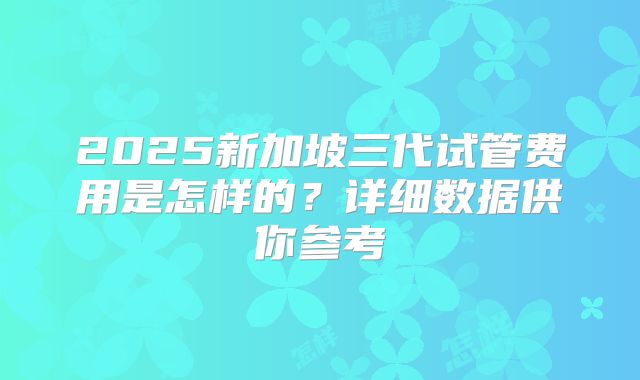 2025新加坡三代试管费用是怎样的？详细数据供你参考