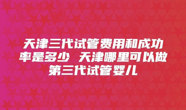 天津三代试管费用和成功率是多少 天津哪里可以做第三代试管婴儿