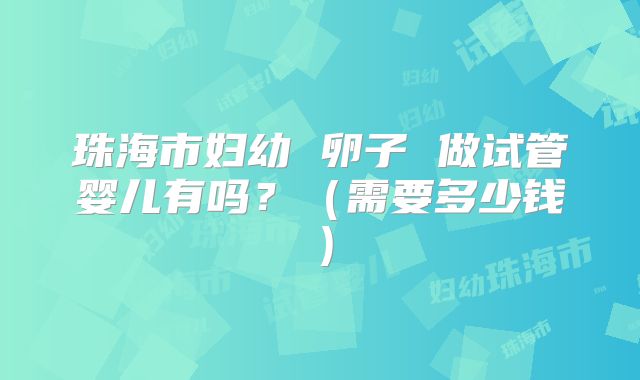珠海市妇幼 卵子 做试管婴儿有吗？（需要多少钱）