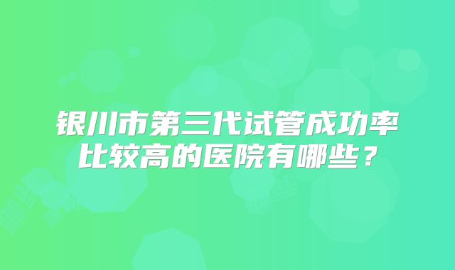 银川市第三代试管成功率比较高的医院有哪些？