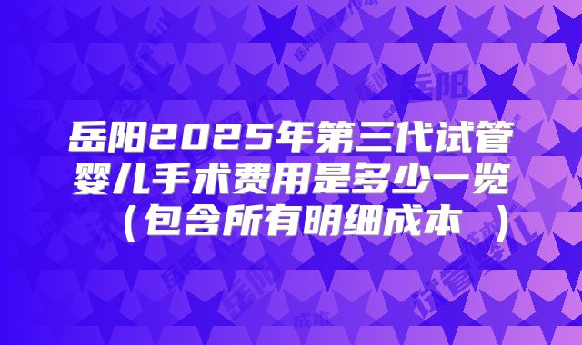 岳阳2025年第三代试管婴儿手术费用是多少一览（包含所有明细成本 ）