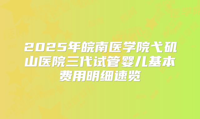 2025年皖南医学院弋矶山医院三代试管婴儿基本费用明细速览