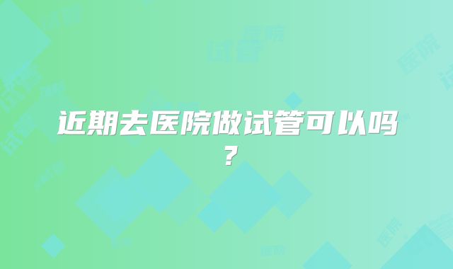 近期去医院做试管可以吗？