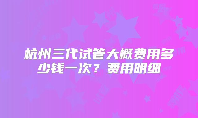 杭州三代试管大概费用多少钱一次？费用明细
