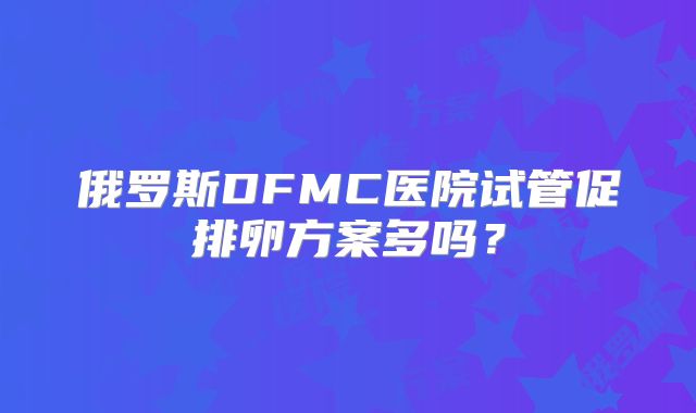 俄罗斯DFMC医院试管促排卵方案多吗？