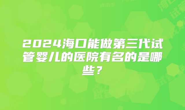 2024海口能做第三代试管婴儿的医院有名的是哪些？