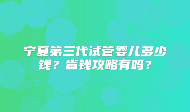 宁夏第三代试管婴儿多少钱?省钱攻略有吗?