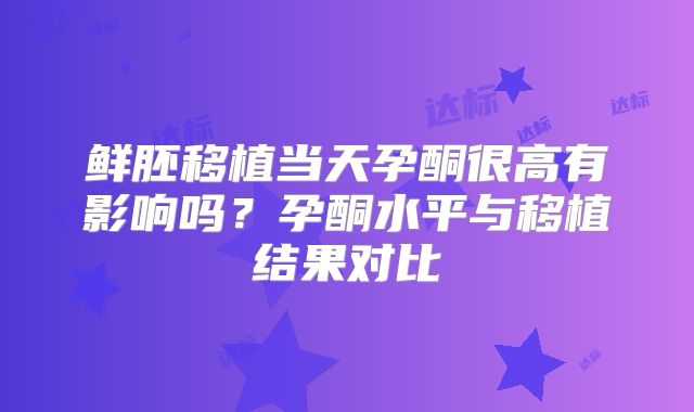 鲜胚移植当天孕酮很高有影响吗？孕酮水平与移植结果对比