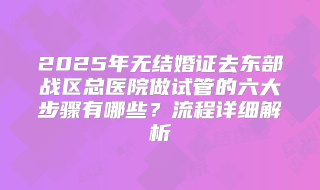 2025年无结婚证去东部战区总医院做试管的六大步骤有哪些？流程详细解析