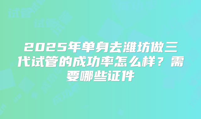 2025年单身去潍坊做三代试管的成功率怎么样？需要哪些证件