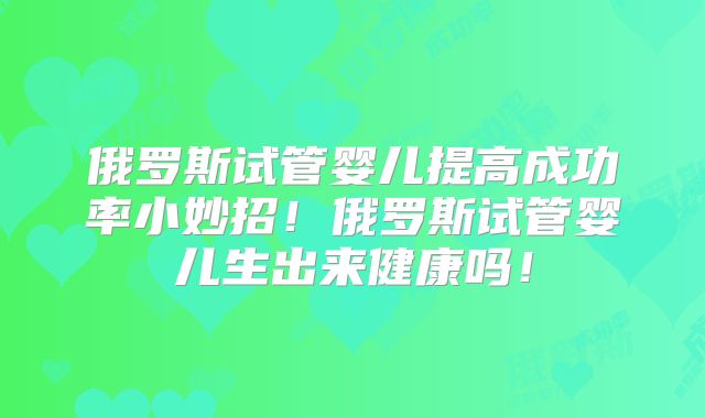 俄罗斯试管婴儿提高成功率小妙招!俄罗斯试管婴儿生出来健康吗!