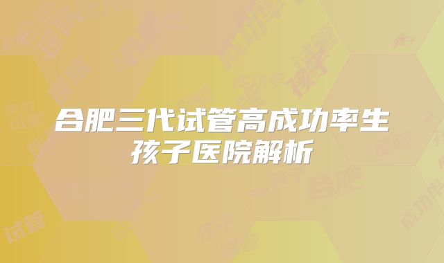 合肥三代试管高成功率生孩子医院解析