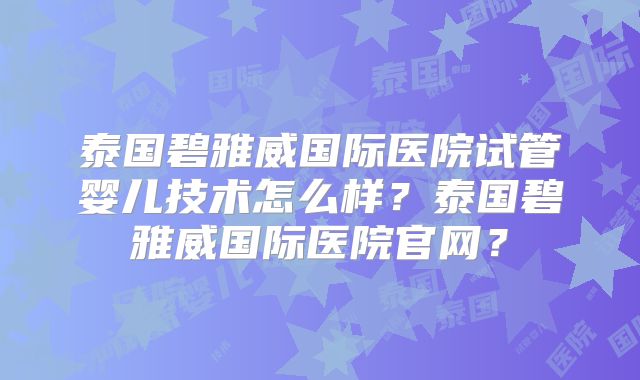 泰国碧雅威国际医院试管婴儿技术怎么样？泰国碧雅威国际医院官网？